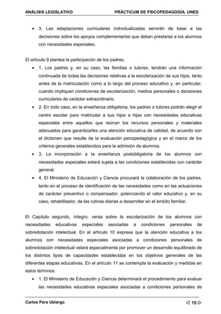 ANÁLISIS LEGISLATIVO                            PRÁCTICUM DE PSICOPEDAGOGÍA. UNED



   •   3. Las adaptaciones curriculares individualizadas servirán de base a las
       decisiones sobre los apoyos complementarios que deban prestarse a los alumnos
       con necesidades especiales.


El artículo 9 plantea la participación de los padres.
   •   1. Los padres y, en su caso, las familias o tutores, tendrán una información
       continuada de todas las decisiones relativas a la escolarización de sus hijos, tanto
       antes de la matriculación como a lo largo del proceso educativo y, en particular,
       cuando impliquen condiciones de escolarización, medios personales o decisiones
       curriculares de carácter extraordinario.
   •   2. En todo caso, en la enseñanza obligatoria, los padres o tutores podrán elegir el
       centro escolar para matricular a sus hijos e hijas con necesidades educativas
       especiales entre aquellos que reúnan los recursos personales y materiales
       adecuados para garantizarles una atención educativa de calidad, de acuerdo con
       el dictamen que resulte de la evaluación psicopedagógica y en el marco de los
       criterios generales establecidos para la admisión de alumnos.
   •   3. La incorporación a la enseñanza postobligatoria de los alumnos con
       necesidades especiales estará sujeta a las condiciones establecidas con carácter
       general.
   •   4. El Ministerio de Educación y Ciencia procurará la colaboración de los padres,
       tanto en el proceso de identificación de las necesidades como en las actuaciones
       de carácter preventivo o compensador, potenciando el valor educativo y, en su
       caso, rehabilitador, de las rutinas diarias a desarrollar en el ámbito familiar.


El Capítulo segundo, íntegro, versa sobre la escolarización de los alumnos con
necesidades       educativas   especiales   asociadas     a   condiciones     personales   de
sobredotación intelectual. En el artículo 10 expresa que la atención educativa a los
alumnos con necesidades especiales asociadas a condiciones personales de
sobredotación intelectual velará especialmente por promover un desarrollo equilibrado de
los distintos tipos de capacidades establecidas en los objetivos generales de las
diferentes etapas educativas. En el artículo 11 se contempla la evaluación y medidas en
estos términos:
   •   1. El Ministerio de Educación y Ciencia determinará el procedimiento para evaluar
       las necesidades educativas especiales asociadas a condiciones personales de


Carlos Pera Ubiergo                                                                    15 
 