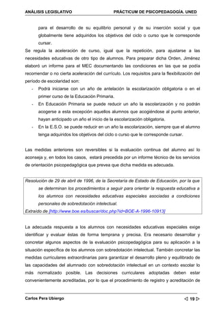 ANÁLISIS LEGISLATIVO                          PRÁCTICUM DE PSICOPEDAGOGÍA. UNED


       para el desarrollo de su equilibrio personal y de su inserción social y que
       globalmente tiene adquiridos los objetivos del ciclo o curso que le corresponde
       cursar.
Se regula la aceleración de curso, igual que la repetición, para ajustarse a las
necesidades educativas de otro tipo de alumnos. Para preparar dicha Orden, Jiménez
elaboró un informe para el MEC documentando las condiciones en las que se podía
recomendar o no cierta aceleración del currículo. Los requisitos para la flexibilización del
período de escolaridad son:
   -   Podrá iniciarse con un año de antelación la escolarización obligatoria o en el
       primer curso de la Educación Primaria.
   -   En Educación Primaria se puede reducir un año la escolarización y no podrán
       acogerse a esta excepción aquellos alumnos que acogiéndose al punto anterior,
       hayan anticipado un año el inicio de la escolarización obligatoria.
   -   En la E.S.O. se puede reducir en un año la escolarización, siempre que el alumno
       tenga adquiridos los objetivos del ciclo o curso que le corresponde cursar.


Las medidas anteriores son reversibles si la evaluación continua del alumno así lo
aconseja y, en todos los casos, estará precedida por un informe técnico de los servicios
de orientación psicopedagógica que prevea que dicha medida es adecuada.


Resolución de 29 de abril de 1996, de la Secretaría de Estado de Educación, por la que
       se determinan los procedimientos a seguir para orientar la respuesta educativa a
       los alumnos con necesidades educativas especiales asociadas a condiciones
       personales de sobredotación intelectual.
Extraído de [http://www.boe.es/buscar/doc.php?id=BOE-A-1996-10913]


La adecuada respuesta a los alumnos con necesidades educativas especiales exige
identificar y evaluar éstas de forma temprana y precisa. Era necesario desarrollar y
concretar algunos aspectos de la evaluación psicopedagógica para su aplicación a la
situación específica de los alumnos con sobredotación intelectual. También concretar las
medidas curriculares extraordinarias para garantizar el desarrollo pleno y equilibrado de
las capacidades del alumnado con sobredotación intelectual en un contexto escolar lo
más normalizado posible. Las decisiones curriculares adoptadas deben estar
convenientemente acreditadas, por lo que el procedimiento de registro y acreditación de



Carlos Pera Ubiergo                                                                   19 
 