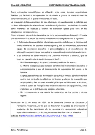 ANÁLISIS LEGISLATIVO                          PRÁCTICUM DE PSICOPEDAGOGÍA. UNED


Como estrategias metodológicas se utilizarán, entre otras, fórmulas organizativas
flexibles que faciliten la incorporación del alumnado a grupos de diferente nivel de
competencia curricular al que le corresponde por edad.
La evaluación de los aprendizajes de este alumnado, en aquellas áreas o materias que
hubieran sido objeto de adaptaciones curriculares significativas, se efectuará tomando
como referencia los objetivos y criterios de evaluación fijados para ellos en las
adaptaciones correspondientes.
El procedimiento para solicitar la anticipación de la escolarización en Educación Primaria
o la reducción de la duración de un ciclo en la enseñanza obligatoria será el siguiente:
   •   1. Detectadas las necesidades educativas especiales del alumno, la dirección del
       centro informará a los padres o tutores legales y, con su conformidad, solicitará al
       equipo de orientación educativa y psicopedagógica o al departamento de
       orientación correspondiente que realice la evaluación psicopedagógica del mismo.
   •   2. La dirección del centro elevará a la Dirección Provincial la solicitud, que en
       todos los casos incluirá la siguiente documentación:
         - Un informe del equipo docente coordinado por el tutor del alumno.
         - El informe psicopedagógico realizado por el equipo de orientación educativa y
           psicopedagógica o por el departamento de orientación del centro, si lo
           hubiera.
         - La propuesta concreta de modificación del currículo firmada por el director del
           centro, que contendrá los objetivos, contenidos y criterios de evaluación que
           se proponen y las opciones metodológicas que se consideran adecuadas,
           entre la cuales se recogerán las decisiones relativas al agrupamiento, a los
           materiales y a la distribución de espacios y tiempos.
         - Un documento en el que conste la conformidad de los padres o tutores
           legales.


Resolución de 20 de marzo de 1997, de la Secretaría General de Educación y
       Formación Profesional, por la que se determinan los plazos de presentación y
       resolución de los expedientes de los alumnos con necesidades educativas
       especiales asociadas a condiciones personales de sobredotación intelectual.
Extraído de [http://www.boe.es/diario_boe/txt.php?id=BOE-A-1997-7118]




Carlos Pera Ubiergo                                                                 22 
 