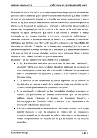 ANÁLISIS LEGISLATIVO                             PRÁCTICUM DE PSICOPEDAGOGÍA. UNED


El artículo 8 sobre la orientación en el proceso educativo subraya que éste es uno de los
principios básicos sobre los que se desarrolla la actividad educativa y que debe contribuir
al logro de una educación integral en la medida que aporta asesoramiento y apoyo
técnico en aquellos aspectos más personalizados de la educación, que hacen posible la
atención a la diversidad de capacidades, intereses y motivaciones del alumnado. La
intervención psicopedagógica ha de contribuir a la mejora de la institución escolar,
mediante un apoyo permanente que ayude a los centros a fomentar el trabajo
coordinado de los equipos docentes, a incorporar innovaciones metodológicas y
materiales didácticos, a establecer medidas de atención a la diversidad y a desarrollar
estrategias que permitan una intervención educativa adaptada a las necesidades del
alumnado escolarizado. El objetivo de la intervención psicopedagógica debe ser el
desarrollo integral del alumnado por medio de la prevención y el asesoramiento continuo
a lo largo de todo el proceso educativo, tomando como referencia básica el propio
alumno, el centro y el entorno social en que se desenvuelve.
El artículo 11 es muy trascendente ya que habla sobre la detección.
   •   1. La Administración educativa procurará que la detección, identificación,
       valoración y atención de las necesidades educativas especiales se produzca a la
       edad más temprana posible. A tal efecto se establecerá la colaboración necesaria
       entre el Departamento de Educación y Ciencia y el de Sanidad, Consumo y
       Bienestar Social.
   •   2. La detección de las necesidades educativas especiales de los alumnos ya
       escolarizados se realizará a partir de la evaluación inicial que efectúe su tutor
       contando con el apoyo del resto de profesorado del centro.
   •   3. La identificación y valoración de las necesidades educativas especiales se
       realizará por profesionales de distintas cualificaciones que, en los centros
       públicos,     estarán   integrados   en   Equipos   de   Orientación   Educativa   y
       Psicopedagógica en Educación Infantil y Primaria y en Departamentos de
       Orientación en Educación Secundaria.
   •   4. La propuesta de escolarización establecerá, de manera conjunta con el equipo
       docente implicado, el plan de actuación en relación con las necesidades
       educativas específicas del alumnado, incluida la determinación de los apoyos y
       medios complementarios de acuerdo con lo que se dispone en los artículos
       siguientes.




Carlos Pera Ubiergo                                                                24 
 
