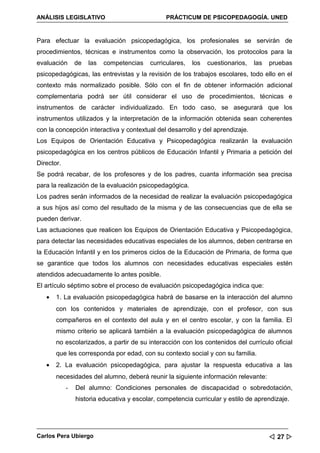ANÁLISIS LEGISLATIVO                            PRÁCTICUM DE PSICOPEDAGOGÍA. UNED


Para efectuar la evaluación psicopedagógica, los profesionales se servirán de
procedimientos, técnicas e instrumentos como la observación, los protocolos para la
evaluación      de   las   competencias   curriculares,   los   cuestionarios,   las   pruebas
psicopedagógicas, las entrevistas y la revisión de los trabajos escolares, todo ello en el
contexto más normalizado posible. Sólo con el fin de obtener información adicional
complementaria podrá ser útil considerar el uso de procedimientos, técnicas e
instrumentos de carácter individualizado. En todo caso, se asegurará que los
instrumentos utilizados y la interpretación de la información obtenida sean coherentes
con la concepción interactiva y contextual del desarrollo y del aprendizaje.
Los Equipos de Orientación Educativa y Psicopedagógica realizarán la evaluación
psicopedagógica en los centros públicos de Educación Infantil y Primaria a petición del
Director.
Se podrá recabar, de los profesores y de los padres, cuanta información sea precisa
para la realización de la evaluación psicopedagógica.
Los padres serán informados de la necesidad de realizar la evaluación psicopedagógica
a sus hijos así como del resultado de la misma y de las consecuencias que de ella se
pueden derivar.
Las actuaciones que realicen los Equipos de Orientación Educativa y Psicopedagógica,
para detectar las necesidades educativas especiales de los alumnos, deben centrarse en
la Educación Infantil y en los primeros ciclos de la Educación de Primaria, de forma que
se garantice que todos los alumnos con necesidades educativas especiales estén
atendidos adecuadamente lo antes posible.
El artículo séptimo sobre el proceso de evaluación psicopedagógica indica que:
   •   1. La evaluación psicopedagógica habrá de basarse en la interacción del alumno
       con los contenidos y materiales de aprendizaje, con el profesor, con sus
       compañeros en el contexto del aula y en el centro escolar, y con la familia. El
       mismo criterio se aplicará también a la evaluación psicopedagógica de alumnos
       no escolarizados, a partir de su interacción con los contenidos del currículo oficial
       que les corresponda por edad, con su contexto social y con su familia.
   •   2. La evaluación psicopedagógica, para ajustar la respuesta educativa a las
       necesidades del alumno, deberá reunir la siguiente información relevante:
            -   Del alumno: Condiciones personales de discapacidad o sobredotación,
                historia educativa y escolar, competencia curricular y estilo de aprendizaje.




Carlos Pera Ubiergo                                                                     27 
 