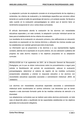 ANÁLISIS LEGISLATIVO                          PRÁCTICUM DE PSICOPEDAGOGÍA. UNED




La adaptación curricular de ampliación consiste en el enriquecimiento de los objetivos y
contenidos, los criterios de evaluación y la metodología específica que conviene utilizar
teniendo en cuenta el estilo de aprendizaje del alumno y el contexto escolar. Se llevará a
cabo cuando en la evaluación psicopedagógica se valore que el alumno tiene un
rendimiento excepcional en una o varias áreas curriculares.


El artículo decimosexto aborda la evaluación de los alumnos con necesidades
educativas especiales y en este contexto, la adaptación curricular individual servirá de
base para el establecimiento de los criterios de evaluación.
Los resultados de la evaluación en educación primaria y las calificaciones en educación
secundaria se expresarán en los mismos términos y utilizarán las mismas escalas que
los establecidos con carácter general para todo el alumnado.
La información que se proporcione a los alumnos o a sus representantes legales
constará, además de lo expresado en el punto anterior, de una valoración cualitativa del
progreso de cada alumno respecto a los objetivos propuestos en su adaptación
curricular.


RESOLUCION de 4 de septiembre de 2001, de la Dirección General de Renovación
Pedagógica, por la que se dictan instrucciones sobre los procedimientos a seguir para
solicitar la flexibilización del período de escolarización, adecuar la evaluación
psicopedagógica, determinar el sistema de registro de las medidas curriculares
excepcionales adoptadas y orientar la respuesta educativa a los alumnos con
necesidades educativas especiales asociadas a sobredotación intelectual. (BOA, de
19/09/201)


Los alumnos con necesidades educativas especiales asociadas a sobredotación
intelectual serán escolarizados en centros ordinarios. Las decisiones que se tomen
respecto a este alumnado formarán parte de las medidas ordinarias de atención a la
diversidad.
Las adaptaciones curriculares que se realicen para estos alumnos promoverán, en todo
caso el desarrollo pleno y equilibrado de las capacidades establecidas en los objetivos
generales de la educación obligatoria.




Carlos Pera Ubiergo                                                               30 
 