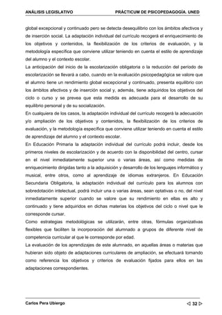 ANÁLISIS LEGISLATIVO                          PRÁCTICUM DE PSICOPEDAGOGÍA. UNED


global excepcional y continuado pero se detecta desequilibrio con los ámbitos afectivos y
de inserción social. La adaptación individual del currículo recogerá el enriquecimiento de
los objetivos y contenidos, la flexibilización de los criterios de evaluación, y la
metodología específica que conviene utilizar teniendo en cuenta el estilo de aprendizaje
del alumno y el contexto escolar.
La anticipación del inicio de la escolarización obligatoria o la reducción del período de
escolarización se llevará a cabo, cuando en la evaluación psicopedagógica se valore que
el alumno tiene un rendimiento global excepcional y continuado, presenta equilibrio con
los ámbitos afectivos y de inserción social y, además, tiene adquiridos los objetivos del
ciclo o curso y se prevea que esta medida es adecuada para el desarrollo de su
equilibrio personal y de su socialización.
En cualquiera de los casos, la adaptación individual del currículo recogerá la adecuación
y/o ampliación de los objetivos y contenidos, la flexibilización de los criterios de
evaluación, y la metodología específica que conviene utilizar teniendo en cuenta el estilo
de aprendizaje del alumno y el contexto escolar.
En Educación Primaria la adaptación individual del currículo podrá incluir, desde los
primeros niveles de escolarización y de acuerdo con la disponibilidad del centro, cursar
en el nivel inmediatamente superior una o varias áreas, así como medidas de
enriquecimiento dirigidas tanto a la adquisición y desarrollo de los lenguajes informático y
musical, entre otros, como al aprendizaje de idiomas extranjeros. En Educación
Secundaria Obligatoria, la adaptación individual del currículo para los alumnos con
sobredotación intelectual, podrá incluir una o varias áreas, sean optativas o no, del nivel
inmediatamente superior cuando se valore que su rendimiento en ellas es alto y
continuado y tiene adquiridos en dichas materias los objetivos del ciclo o nivel que le
corresponde cursar.
Como estrategias metodológicas se utilizarán, entre otras, fórmulas organizativas
flexibles que faciliten la incorporación del alumnado a grupos de diferente nivel de
competencia curricular al que le corresponde por edad.
La evaluación de los aprendizajes de este alumnado, en aquellas áreas o materias que
hubieran sido objeto de adaptaciones curriculares de ampliación, se efectuará tomando
como referencia los objetivos y criterios de evaluación fijados para ellos en las
adaptaciones correspondientes.




Carlos Pera Ubiergo                                                                 32 
 