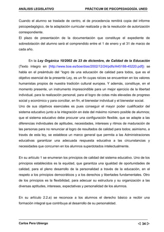 ANÁLISIS LEGISLATIVO                            PRÁCTICUM DE PSICOPEDAGOGÍA. UNED


Cuando el alumno se traslade de centro, el de procedencia remitirá copia del informe
psicopedagógico, de la adaptación curricular realizada y de la resolución de autorización
correspondiente.
El plazo de presentación de la documentación que constituye el expediente de
sobredotación del alumno será el comprendido entre el 1 de enero y el 31 de marzo de
cada año.


       En la Ley Orgánica 10/2002 de 23 de diciembre, de Calidad de la Educación
(Texto íntegro en [http://www.boe.es/boe/dias/2002/12/24/pdfs/A45188-45220.pdf]) se
habla en el preámbulo del “logro de una educación de calidad para todos, que es el
objetivo esencial de la presente Ley, es un fin cuyas raíces se encuentran en los valores
humanistas propios de nuestra tradición cultural europea. Y además, constituye, en el
momento presente, un instrumento imprescindible para un mejor ejercicio de la libertad
individual, para la realización personal, para el logro de cotas más elevadas de progreso
social y económico y para conciliar, en fin, el bienestar individual y el bienestar social.
Uno de sus objetivos esenciales es pues conseguir el mayor poder cualificador del
sistema educativo junto a la integración en éste del máximo número posible de alumnos;
que el sistema educativo debe procurar una configuración flexible, que se adapte a las
diferencias individuales de aptitudes, necesidades, intereses y ritmos de maduración de
las personas para no renunciar al logro de resultados de calidad para todos; asimismo, a
través de esta ley, se establece un marco general que permita a las Administraciones
educativas garantizar una adecuada respuesta educativa a las circunstancias y
necesidades que concurren en los alumnos superdotados intelectualmente.


En su artículo 1 se enumeran los principios de calidad del sistema educativo. Uno de los
principios establecidos es la equidad, que garantiza una igualdad de oportunidades de
calidad, para el pleno desarrollo de la personalidad a través de la educación, en el
respeto a los principios democráticos y a los derechos y libertades fundamentales. Otro
de los principios es la flexibilidad, para adecuar su estructura y su organización a las
diversas aptitudes, intereses, expectativas y personalidad de los alumnos.


En su artículo 2.2.a) se reconoce a los alumnos el derecho básico a recibir una
formación integral que contribuya al desarrollo de su personalidad.




Carlos Pera Ubiergo                                                                    34 
 