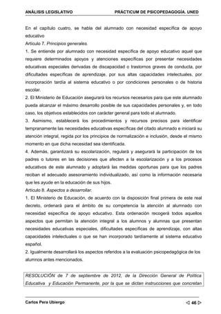 ANÁLISIS LEGISLATIVO                          PRÁCTICUM DE PSICOPEDAGOGÍA. UNED


En el capítulo cuatro, se habla del alumnado con necesidad específica de apoyo
educativo
Artículo 7. Principios generales.
1. Se entiende por alumnado con necesidad específica de apoyo educativo aquel que
requiere determinados apoyos y atenciones específicas por presentar necesidades
educativas especiales derivadas de discapacidad o trastornos graves de conducta, por
dificultades específicas de aprendizaje, por sus altas capacidades intelectuales, por
incorporación tardía al sistema educativo o por condiciones personales o de historia
escolar.
2. El Ministerio de Educación asegurará los recursos necesarios para que este alumnado
pueda alcanzar el máximo desarrollo posible de sus capacidades personales y, en todo
caso, los objetivos establecidos con carácter general para todo el alumnado.
3. Asimismo, establecerá los procedimientos y recursos precisos para identificar
tempranamente las necesidades educativas específicas del citado alumnado e iniciará su
atención integral, regida por los principios de normalización e inclusión, desde el mismo
momento en que dicha necesidad sea identificada.
4. Además, garantizará su escolarización, regulará y asegurará la participación de los
padres o tutores en las decisiones que afecten a la escolarización y a los procesos
educativos de este alumnado y adoptará las medidas oportunas para que los padres
reciban el adecuado asesoramiento individualizado, así como la información necesaria
que les ayude en la educación de sus hijos.
Artículo 8. Aspectos a desarrollar.
1. El Ministerio de Educación, de acuerdo con la disposición final primera de este real
decreto, ordenará para el ámbito de su competencia la atención al alumnado con
necesidad específica de apoyo educativo. Esta ordenación recogerá todos aquellos
aspectos que permitan la atención integral a los alumnos y alumnas que presentan
necesidades educativas especiales, dificultades específicas de aprendizaje, con altas
capacidades intelectuales o que se han incorporado tardíamente al sistema educativo
español.
2. Igualmente desarrollará los aspectos referidos a la evaluación psicopedagógica de los
alumnos antes mencionados.


RESOLUCIÓN de 7 de septiembre de 2012, de la Dirección General de Política
Educativa y Educación Permanente, por la que se dictan instrucciones que concretan



Carlos Pera Ubiergo                                                              46 
 
