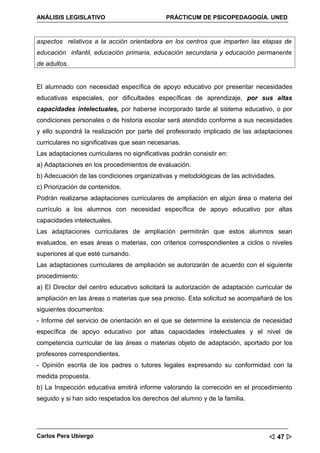 ANÁLISIS LEGISLATIVO                          PRÁCTICUM DE PSICOPEDAGOGÍA. UNED



aspectos relativos a la acción orientadora en los centros que imparten las etapas de
educación infantil, educación primaria, educación secundaria y educación permanente
de adultos.


El alumnado con necesidad específica de apoyo educativo por presentar necesidades
educativas especiales, por dificultades específicas de aprendizaje, por sus altas
capacidades intelectuales, por haberse incorporado tarde al sistema educativo, o por
condiciones personales o de historia escolar será atendido conforme a sus necesidades
y ello supondrá la realización por parte del profesorado implicado de las adaptaciones
curriculares no significativas que sean necesarias.
Las adaptaciones curriculares no significativas podrán consistir en:
a) Adaptaciones en los procedimientos de evaluación.
b) Adecuación de las condiciones organizativas y metodológicas de las actividades.
c) Priorización de contenidos.
Podrán realizarse adaptaciones curriculares de ampliación en algún área o materia del
currículo a los alumnos con necesidad específica de apoyo educativo por altas
capacidades intelectuales.
Las adaptaciones curriculares de ampliación permitirán que estos alumnos sean
evaluados, en esas áreas o materias, con criterios correspondientes a ciclos o niveles
superiores al que esté cursando.
Las adaptaciones curriculares de ampliación se autorizarán de acuerdo con el siguiente
procedimiento:
a) El Director del centro educativo solicitará la autorización de adaptación curricular de
ampliación en las áreas o materias que sea preciso. Esta solicitud se acompañará de los
siguientes documentos:
- Informe del servicio de orientación en el que se determine la existencia de necesidad
específica de apoyo educativo por altas capacidades intelectuales y el nivel de
competencia curricular de las áreas o materias objeto de adaptación, aportado por los
profesores correspondientes.
- Opinión escrita de los padres o tutores legales expresando su conformidad con la
medida propuesta.
b) La Inspección educativa emitirá informe valorando la corrección en el procedimiento
seguido y si han sido respetados los derechos del alumno y de la familia.




Carlos Pera Ubiergo                                                               47 
 