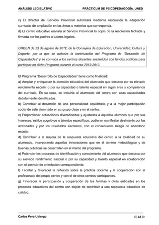 ANÁLISIS LEGISLATIVO                          PRÁCTICUM DE PSICOPEDAGOGÍA. UNED


c) El Director del Servicio Provincial autorizará mediante resolución la adaptación
curricular de ampliación en las áreas o materias que corresponda.
d) El centro educativo enviará al Servicio Provincial la copia de la resolución fechada y
firmada por los padres o tutores legales.


ORDEN de 23 de agosto de 2012, de la Consejera de Educación, Universidad, Cultura y
Deporte, por la que se autoriza la continuación del Programa de “Desarrollo de
Capacidades” y se convoca a los centros docentes sostenidos con fondos públicos para
participar en dicho Programa durante el curso 2012-2013.


El Programa “Desarrollo de Capacidades” tiene como finalidad:
a) Ampliar y enriquecer la atención educativa del alumnado que destaca por su elevado
rendimiento escolar o por su capacidad o talento especial en algún área y competencia
del currículo. En su caso, se incluiría al alumnado del centro con altas capacidades
debidamente identificadas.
b) Contribuir al desarrollo de una personalidad equilibrada y a la mejor participación
social de este alumnado en su grupo clase y en el centro.
c) Proporcionar actuaciones diversificadas y ajustadas a aquellos alumnos que por sus
intereses, estilos cognitivos o talentos específicos, pudieran manifestar desinterés por las
actividades y por los resultados escolares, con el consecuente riesgo de abandono
escolar.
d) Contribuir a la mejora de la respuesta educativa del centro a la totalidad de su
alumnado, incorporando aquellas innovaciones que en el terreno metodológico y de
buenas prácticas se desarrollen en el marco del programa.
e) Potenciar los procesos de identificación y conocimiento del alumnado que destaca por
su elevado rendimiento escolar o por su capacidad y talento especial en colaboración
con el servicio de orientación correspondiente.
f) Facilitar y favorecer la reflexión sobre la práctica docente y la cooperación con el
profesorado del propio centro y con el de otros centros participantes.
g) Favorecer la participación y cooperación de las familias y otras entidades en los
procesos educativos del centro con objeto de contribuir a una respuesta educativa de
calidad.




Carlos Pera Ubiergo                                                                 48 
 