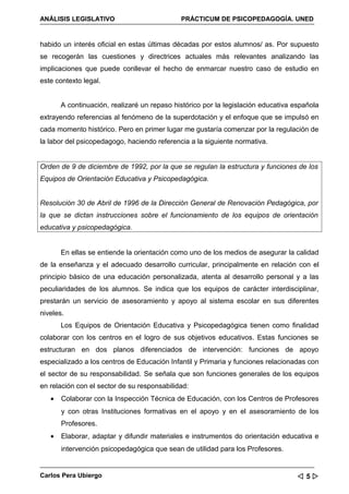 ANÁLISIS LEGISLATIVO                         PRÁCTICUM DE PSICOPEDAGOGÍA. UNED


habido un interés oficial en estas últimas décadas por estos alumnos/ as. Por supuesto
se recogerán las cuestiones y directrices actuales más relevantes analizando las
implicaciones que puede conllevar el hecho de enmarcar nuestro caso de estudio en
este contexto legal.


       A continuación, realizaré un repaso histórico por la legislación educativa española
extrayendo referencias al fenómeno de la superdotación y el enfoque que se impulsó en
cada momento histórico. Pero en primer lugar me gustaría comenzar por la regulación de
la labor del psicopedagogo, haciendo referencia a la siguiente normativa.


Orden de 9 de diciembre de 1992, por la que se regulan la estructura y funciones de los
Equipos de Orientación Educativa y Psicopedagógica.


Resolución 30 de Abril de 1996 de la Dirección General de Renovación Pedagógica, por
la que se dictan instrucciones sobre el funcionamiento de los equipos de orientación
educativa y psicopedagógica.


       En ellas se entiende la orientación como uno de los medios de asegurar la calidad
de la enseñanza y el adecuado desarrollo curricular, principalmente en relación con el
principio básico de una educación personalizada, atenta al desarrollo personal y a las
peculiaridades de los alumnos. Se indica que los equipos de carácter interdisciplinar,
prestarán un servicio de asesoramiento y apoyo al sistema escolar en sus diferentes
niveles.
       Los Equipos de Orientación Educativa y Psicopedagógica tienen como finalidad
colaborar con los centros en el logro de sus objetivos educativos. Estas funciones se
estructuran en dos planos diferenciados de intervención: funciones de apoyo
especializado a los centros de Educación Infantil y Primaria y funciones relacionadas con
el sector de su responsabilidad. Se señala que son funciones generales de los equipos
en relación con el sector de su responsabilidad:
   •   Colaborar con la Inspección Técnica de Educación, con los Centros de Profesores
       y con otras Instituciones formativas en el apoyo y en el asesoramiento de los
       Profesores.
   •   Elaborar, adaptar y difundir materiales e instrumentos do orientación educativa e
       intervención psicopedagógica que sean de utilidad para los Profesores.


Carlos Pera Ubiergo                                                                5
 