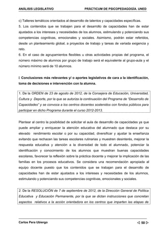 ANÁLISIS LEGISLATIVO                          PRÁCTICUM DE PSICOPEDAGOGÍA. UNED


c) Talleres temáticos orientados al desarrollo de talentos y capacidades específicas.
5. Los contenidos que se trabajen para el desarrollo de capacidades han de estar
ajustados a los intereses y necesidades de los alumnos, estimulando y potenciando sus
competencias cognitivas, emocionales y sociales. Asimismo, podrán estar referidos,
desde un planteamiento global, a proyectos de trabajo y tareas de variada exigencia y
reto.
6. En el caso de agrupamientos flexibles u otras actividades propias del programa, el
número máximo de alumnos por grupo de trabajo será el equivalente al grupo-aula y el
número mínimo será de 10 alumnos.


 Conclusiones más relevantes y/ o aportes legislativos de cara a la identificación,
toma de decisiones e intervención con la alumna.


1. De la ORDEN de 23 de agosto de 2012, de la Consejera de Educación, Universidad,
Cultura y Deporte, por la que se autoriza la continuación del Programa de “Desarrollo de
Capacidades” y se convoca a los centros docentes sostenidos con fondos públicos para
participar en dicho Programa durante el curso 2012-2013.


Plantear al centro la posibilidad de solicitar el aula de desarrollo de capacidades ya que
puede ampliar y enriquecer la atención educativa del alumnado que destaca por su
elevado rendimiento escolar o por su capacidad, diversificar y ajustar la enseñanza
evitando que rechacen las tareas escolares rutinarias y muestren desinterés, mejorar la
respuesta educativa y atención a la diversidad de todo el alumnado, potenciar la
identificación y conocimiento de los alumnos que muestran buenas capacidades
escolares, favorecer la reflexión sobre la práctica docente y mejorar la implicación de las
familias en los procesos educativos. Se considera una recomendación apropiada al
equipo docente puesto que los contenidos que se trabajan para el desarrollo de
capacidades han de estar ajustados a los intereses y necesidades de los alumnos,
estimulando y potenciando sus competencias cognitivas, emocionales y sociales.


2. De la RESOLUCIÓN de 7 de septiembre de 2012, de la Dirección General de Política
Educativa y Educación Permanente, por la que se dictan instrucciones que concretan
aspectos relativos a la acción orientadora en los centros que imparten las etapas de




Carlos Pera Ubiergo                                                                50 
 