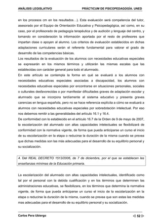 ANÁLISIS LEGISLATIVO                         PRÁCTICUM DE PSICOPEDAGOGÍA. UNED


en los procesos cm en los resultados…). Esta evaluación será competencia del tutor,
asesorado por el Equipo de Orientación Educativa y Psicopedagógica, así como, en su
caso, por el profesorado de pedagogía terapéutica y de audición y lenguaje del centro, y
tomando en consideración la información aportada por el resto de profesores que
impartan clase o apoyen al alumno. Los criterios de evaluación establecidos en dichas
adaptaciones curriculares serán el referente fundamental para valorar el grado de
desarrollo de las competencias básicas.
Los resultados de la evaluación de los alumnos con necesidades educativas especiales
se expresarán en los mismos términos y utilizarán las mismas escalas que las
establecidas con carácter general para todo el alumnado.
En este artículo se contempla la forma en qué se evaluará a los alumnos con
necesidades educativas especiales asociadas a discapacidad, los alumnos con
necesidades educativas especiales por encontrarse en situaciones personales, sociales
o culturales desfavorecidas o por manifestar dificultades graves de adaptación escolar y
alumnado que se incorpora tardíamente al sistema educativo y presenta graves
carencias en lengua española, pero no se hace referencia explícita a cómo se evaluará a
alumnos con necesidades educativas especiales por sobredotación intelectual. Por eso
nos debemos remitir a las generalidades del artículo 16.1 y 16.4.
De conformidad con lo establecido en el artículo 16.7 de la Orden de 9 de mayo de 2007,
la escolarización del alumnado con altas capacidades intelectuales se flexibilizará de
conformidad con la normativa vigente, de forma que pueda anticiparse un curso el inicio
de su escolarización en la etapa o reducirse la duración de la misma cuando se prevea
que dichas medidas son las más adecuadas para el desarrollo de su equilibrio personal y
su socialización.


4. Del REAL DECRETO 1513/2006, de 7 de diciembre, por el que se establecen las
enseñanzas mínimas de la Educación primaria.


La escolarización del alumnado con altas capacidades intelectuales, identificado como
tal por el personal con la debida cualificación y en los términos que determinen las
administraciones educativas, se flexibilizara, en los términos que determina la normativa
vigente, de forma que pueda anticiparse un curso el inicio de la escolarización en la
etapa o reducirse la duración de la misma, cuando se prevea que son estas las medidas
mas adecuadas para el desarrollo de su equilibrio personal y su socialización.



Carlos Pera Ubiergo                                                               52 
 
