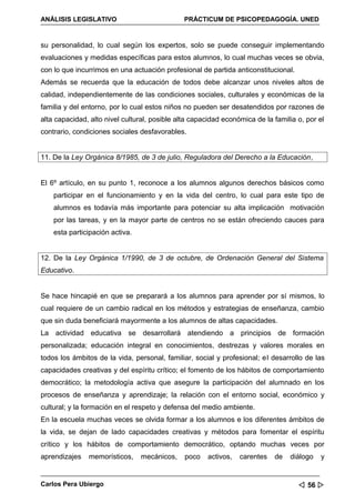 ANÁLISIS LEGISLATIVO                           PRÁCTICUM DE PSICOPEDAGOGÍA. UNED


su personalidad, lo cual según los expertos, solo se puede conseguir implementando
evaluaciones y medidas específicas para estos alumnos, lo cual muchas veces se obvia,
con lo que incurrimos en una actuación profesional de partida anticonstitucional.
Además se recuerda que la educación de todos debe alcanzar unos niveles altos de
calidad, independientemente de las condiciones sociales, culturales y económicas de la
familia y del entorno, por lo cual estos niños no pueden ser desatendidos por razones de
alta capacidad, alto nivel cultural, posible alta capacidad económica de la familia o, por el
contrario, condiciones sociales desfavorables.


11. De la Ley Orgánica 8/1985, de 3 de julio, Reguladora del Derecho a la Educación,


El 6º artículo, en su punto 1, reconoce a los alumnos algunos derechos básicos como
    participar en el funcionamiento y en la vida del centro, lo cual para este tipo de
    alumnos es todavía más importante para potenciar su alta implicación motivación
    por las tareas, y en la mayor parte de centros no se están ofreciendo cauces para
    esta participación activa.


12. De la Ley Orgánica 1/1990, de 3 de octubre, de Ordenación General del Sistema
Educativo.


Se hace hincapié en que se preparará a los alumnos para aprender por sí mismos, lo
cual requiere de un cambio radical en los métodos y estrategias de enseñanza, cambio
que sin duda beneficiará mayormente a los alumnos de altas capacidades.
La actividad educativa se desarrollará atendiendo a principios de formación
personalizada; educación integral en conocimientos, destrezas y valores morales en
todos los ámbitos de la vida, personal, familiar, social y profesional; el desarrollo de las
capacidades creativas y del espíritu crítico; el fomento de los hábitos de comportamiento
democrático; la metodología activa que asegure la participación del alumnado en los
procesos de enseñanza y aprendizaje; la relación con el entorno social, económico y
cultural; y la formación en el respeto y defensa del medio ambiente.
En la escuela muchas veces se olvida formar a los alumnos e los diferentes ámbitos de
la vida, se dejan de lado capacidades creativas y métodos para fomentar el espíritu
crítico y los hábitos de comportamiento democrático, optando muchas veces por
aprendizajes   memorísticos,     mecánicos,    poco   activos,   carentes   de   diálogo   y


Carlos Pera Ubiergo                                                                  56 
 