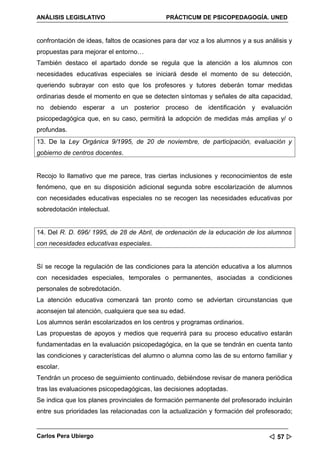 ANÁLISIS LEGISLATIVO                         PRÁCTICUM DE PSICOPEDAGOGÍA. UNED


confrontación de ideas, faltos de ocasiones para dar voz a los alumnos y a sus análisis y
propuestas para mejorar el entorno…
También destaco el apartado donde se regula que la atención a los alumnos con
necesidades educativas especiales se iniciará desde el momento de su detección,
queriendo subrayar con esto que los profesores y tutores deberán tomar medidas
ordinarias desde el momento en que se detecten síntomas y señales de alta capacidad,
no debiendo esperar a un posterior proceso de identificación y evaluación
psicopedagógica que, en su caso, permitirá la adopción de medidas más amplias y/ o
profundas.
13. De la Ley Orgánica 9/1995, de 20 de noviembre, de participación, evaluación y
gobierno de centros docentes.


Recojo lo llamativo que me parece, tras ciertas inclusiones y reconocimientos de este
fenómeno, que en su disposición adicional segunda sobre escolarización de alumnos
con necesidades educativas especiales no se recogen las necesidades educativas por
sobredotación intelectual.


14. Del R. D. 696/ 1995, de 28 de Abril, de ordenación de la educación de los alumnos
con necesidades educativas especiales.


Sí se recoge la regulación de las condiciones para la atención educativa a los alumnos
con necesidades especiales, temporales o permanentes, asociadas a condiciones
personales de sobredotación.
La atención educativa comenzará tan pronto como se adviertan circunstancias que
aconsejen tal atención, cualquiera que sea su edad.
Los alumnos serán escolarizados en los centros y programas ordinarios.
Las propuestas de apoyos y medios que requerirá para su proceso educativo estarán
fundamentadas en la evaluación psicopedagógica, en la que se tendrán en cuenta tanto
las condiciones y características del alumno o alumna como las de su entorno familiar y
escolar.
Tendrán un proceso de seguimiento continuado, debiéndose revisar de manera periódica
tras las evaluaciones psicopedagógicas, las decisiones adoptadas.
Se indica que los planes provinciales de formación permanente del profesorado incluirán
entre sus prioridades las relacionadas con la actualización y formación del profesorado;


Carlos Pera Ubiergo                                                              57 
 