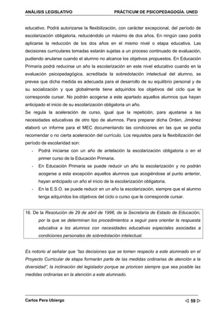 ANÁLISIS LEGISLATIVO                           PRÁCTICUM DE PSICOPEDAGOGÍA. UNED


educativo. Podrá autorizarse la flexibilización, con carácter excepcional, del período de
escolarización obligatoria, reduciéndolo un máximo de dos años. En ningún caso podrá
aplicarse la reducción de los dos años en el mismo nivel o etapa educativa. Las
decisiones curriculares tomadas estarán sujetas a un proceso continuado de evaluación,
pudiendo anularse cuando el alumno no alcance los objetivos propuestos. En Educación
Primaria podrá reducirse un año la escolarización en este nivel educativo cuando en la
evaluación psicopedagógica, acreditada la sobredotación intelectual del alumno, se
prevea que dicha medida es adecuada para el desarrollo de su equilibrio personal y de
su socialización y que globalmente tiene adquiridos los objetivos del ciclo que le
corresponde cursar. No podrán acogerse a este apartado aquellos alumnos que hayan
anticipado el inicio de su escolarización obligatoria un año.
Se regula la aceleración de curso, igual que la repetición, para ajustarse a las
necesidades educativas de otro tipo de alumnos. Para preparar dicha Orden, Jiménez
elaboró un informe para el MEC documentando las condiciones en las que se podía
recomendar o no cierta aceleración del currículo. Los requisitos para la flexibilización del
período de escolaridad son:
   -   Podrá iniciarse con un año de antelación la escolarización obligatoria o en el
       primer curso de la Educación Primaria.
   -   En Educación Primaria se puede reducir un año la escolarización y no podrán
       acogerse a esta excepción aquellos alumnos que acogiéndose al punto anterior,
       hayan anticipado un año el inicio de la escolarización obligatoria.
   -   En la E.S.O. se puede reducir en un año la escolarización, siempre que el alumno
       tenga adquiridos los objetivos del ciclo o curso que le corresponde cursar.


16. De la Resolución de 29 de abril de 1996, de la Secretaría de Estado de Educación,
       por la que se determinan los procedimientos a seguir para orientar la respuesta
       educativa a los alumnos con necesidades educativas especiales asociadas a
       condiciones personales de sobredotación intelectual.


Es notorio al señalar que “las decisiones que se tomen respecto a este alumnado en el
Proyecto Curricular de etapa formarán parte de las medidas ordinarias de atención a la
diversidad”, la inclinación del legislador porque se prioricen siempre que sea posible las
medidas ordinarias en la atención a este alumnado.




Carlos Pera Ubiergo                                                                   59 
 