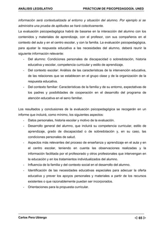ANÁLISIS LEGISLATIVO                             PRÁCTICUM DE PSICOPEDAGOGÍA. UNED


información será contextualizada al entorno y situación del alumno. Por ejemplo si se
administra una prueba de aptitudes se hará colectivamente.
La evaluación psicopedagógica habrá de basarse en la interacción del alumno con los
contenidos y materiales de aprendizaje, con el profesor, con sus compañeros en el
contexto del aula y en el centro escolar, y con la familia. La evaluación psicopedagógica,
para ajustar la respuesta educativa a las necesidades del alumno, deberá reunir la
siguiente información relevante:
   -   Del alumno: Condiciones personales de discapacidad o sobredotación, historia
       educativa y escolar, competencia curricular y estilo de aprendizaje.
   -   Del contexto escolar: Análisis de las características de la intervención educativa,
       de las relaciones que se establecen en el grupo clase y de la organización de la
       respuesta educativa.
   -   Del contexto familiar: Características de la familia y de su entorno, expectativas de
       los padres y posibilidades de cooperación en el desarrollo del programa de
       atención educativa en el seno familiar.


Los resultados y conclusiones de la evaluación psicopedagógica se recogerán en un
informe que incluirá, como mínimo, los siguientes aspectos:
   -   Datos personales, historia escolar y motivo de la evaluación.
   -   Desarrollo general del alumno, que incluirá su competencia curricular, estilo de
       aprendizaje, grado de discapacidad o de sobredotación y, en su caso, las
       condiciones personales de salud.
   -   Aspectos más relevantes del proceso de enseñanza y aprendizaje en el aula y en
       el centro escolar, teniendo en cuenta las observaciones realizadas y la
       información facilitada por el profesorado y otros profesionales que intervengan en
       la educación y en los tratamientos individualizados del alumno.
   -   Influencia de la familia y del contexto social en el desarrollo del alumno.
   -   Identificación de las necesidades educativas especiales para adecuar la oferta
       educativa y prever los apoyos personales y materiales a partir de los recursos
       existentes o que razonablemente puedan ser incorporados.
   -   Orientaciones para la propuesta curricular.




Carlos Pera Ubiergo                                                                   65 
 
