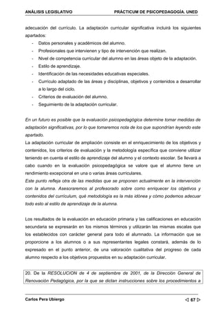 ANÁLISIS LEGISLATIVO                          PRÁCTICUM DE PSICOPEDAGOGÍA. UNED


adecuación del currículo. La adaptación curricular significativa incluirá los siguientes
apartados:
   -   Datos personales y académicos del alumno.
   -   Profesionales que intervienen y tipo de intervención que realizan.
   -   Nivel de competencia curricular del alumno en las áreas objeto de la adaptación.
   -   Estilo de aprendizaje.
   -   Identificación de las necesidades educativas especiales.
   -   Currículo adaptado de las áreas y disciplinas, objetivos y contenidos a desarrollar
       a lo largo del ciclo.
   -   Criterios de evaluación del alumno.
   -   Seguimiento de la adaptación curricular.


En un futuro es posible que la evaluación psicopedagógica determine tomar medidas de
adaptación significativas, por lo que tomaremos nota de los que supondrían leyendo este
apartado.
La adaptación curricular de ampliación consiste en el enriquecimiento de los objetivos y
contenidos, los criterios de evaluación y la metodología específica que conviene utilizar
teniendo en cuenta el estilo de aprendizaje del alumno y el contexto escolar. Se llevará a
cabo cuando en la evaluación psicopedagógica se valore que el alumno tiene un
rendimiento excepcional en una o varias áreas curriculares.
Este punto refleja otra de las medidas que se proponen actualmente en la intervención
con la alumna. Asesoraremos al profesorado sobre como enriquecer los objetivos y
contenidos del currículum, qué metodología es la más idónea y cómo podemos adecuar
todo esto al estilo de aprendizaje de la alumna.


Los resultados de la evaluación en educación primaria y las calificaciones en educación
secundaria se expresarán en los mismos términos y utilizarán las mismas escalas que
los establecidos con carácter general para todo el alumnado. La información que se
proporcione a los alumnos o a sus representantes legales constará, además de lo
expresado en el punto anterior, de una valoración cualitativa del progreso de cada
alumno respecto a los objetivos propuestos en su adaptación curricular.


20. De la RESOLUCION de 4 de septiembre de 2001, de la Dirección General de
Renovación Pedagógica, por la que se dictan instrucciones sobre los procedimientos a



Carlos Pera Ubiergo                                                               67 
 