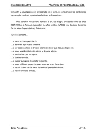 ANÁLISIS LEGISLATIVO                           PRÁCTICUM DE PSICOPEDAGOGÍA. UNED


formación y actualización del profesorado en el tema, ni se favorecen las condiciones
para adoptar medidas organizativas flexibles en los centros…


      Para concluir, me gustaría nombrar al Dr. Del Siegle, presidente entre los años
2007 2009 de la National Association for gifted children (NAGC), y su Carta de Derechos
De los Niños Superdotados y Talentosos:


Tú tienes derecho...


… a saber sobre superdotación.
… a aprender algo nuevo cada día.
… a ser apasionado en tu área de talento sin tener que disculparte por ello.
… a tener una identidad más allá de tu área de talento.
… a sentirte bien por tus logros.
… a cometer errores.
… a buscar guía para desarrollar tu talento.
… a tener múltiples grupos de pares y una variedad de amigos.
… a decidir cuáles de tus áreas de talentos quieres desarrollar.
… a no ser talentoso en todo.




Carlos Pera Ubiergo                                                             71 
 