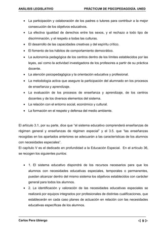 ANÁLISIS LEGISLATIVO                           PRÁCTICUM DE PSICOPEDAGOGÍA. UNED



   •   La participación y colaboración de los padres o tutores para contribuir a la mejor
       consecución de los objetivos educativos.
   •   La efectiva igualdad de derechos entre los sexos, y el rechazo a todo tipo de
       discriminación, y el respeto a todas las culturas.
   •   El desarrollo de las capacidades creativas y del espíritu crítico.
   •   El fomento de los hábitos de comportamiento democrático.
   •   La autonomía pedagógica de los centros dentro de los límites establecidos por las
       leyes, así como la actividad investigadora de los profesores a partir de su práctica
       docente.
   •   La atención psicopedagógica y la orientación educativa y profesional.
   •   La metodología activa que asegure la participación del alumnado en los procesos
       de enseñanza y aprendizaje.
   •   La evaluación de los procesos de enseñanza y aprendizaje, de los centros
       docentes y de los diversos elementos del sistema.
   •   La relación con el entorno social, económico y cultural.
   •   La formación en el respeto y defensa del medio ambiente.



El artículo 3.1, por su parte, dice que “el sistema educativo comprenderá enseñanzas de
régimen general y enseñanzas de régimen especial” y el 3.5. que “las enseñanzas
recogidas en los apartados anteriores se adecuarán a las características de los alumnos
con necesidades especiales”.
El capítulo V es el dedicado en profundidad a la Educación Especial. En el artículo 36,
se recogen los siguientes puntos:


   •   1. El sistema educativo dispondrá de los recursos necesarios para que los
       alumnos con necesidades educativas especiales, temporales o permanentes,
       puedan alcanzar dentro del mismo sistema los objetivos establecidos con carácter
       general para todos los alumnos.
   •   2. La identificación y valoración de las necesidades educativas especiales se
       realizará por equipos integrados por profesionales de distintas cualificaciones, que
       establecerán en cada caso planes de actuación en relación con las necesidades
       educativas específicas de los alumnos.



Carlos Pera Ubiergo                                                                9
 