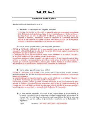 TALLER No.3

                                REGIMEN DE IMPORTACIONES


Nombres WENDY LILIANA VILLAMIL BENITO


      1- Donde nace y que comprende la obligación aduanera?
        (TITULO V, CAPITULO I, ARTICULO 87) La obligación aduanera comprende la presentación
        de la Declaración de Importación, el pago de los tributos aduaneros y de las sanciones a
        que haya lugar, así como la obligación de obtener y conservar los documentos que
        soportan la operación, presentarlos cuando los requieran las autoridades aduaneras,
        atender las solicitudes de información y pruebas y en general, cumplir con las exigencias,
        requisitos y condiciones establecidos en las normas correspondientes


      2- Cuál es la base gravable sobre la que se liquida el gravamen?
(TITULO V, CAPITULO I, ARTICULO 88) La base gravable, sobre la cual se liquida el gravamen
arancelario, está constituida por el valor de la mercancía, determinado según lo establezcan las
disposiciones que rijan la valoración aduanera.
La base gravable para el impuesto sobre las ventas será la establecida en el Estatuto Tributario y
en las demás disposiciones que lo modifiquen o lo complementen.
Para efectos aduaneros, la base gravable, expresada en dólares de los Estados Unidos de Norte
América, se convertirá a pesos colombianos teniendo en cuenta la tasa de cambio representativa de
mercado que informe la Superintendencia Bancaria, para el último día hábil de la semana anterior a
la cual se produce la presentación y aceptación de la Declaración de Importación.



      3- Cuál es la base gravable para el pago del IVA?
(TITULO V, CAPITULO I, ARTICULO 88) La base gravable, sobre la cual se liquida el gravamen arancelario,
está constituida por el valor de la mercancía, determinado según lo establezcan las disposiciones que rijan
la valoración aduanera.
La base gravable para el impuesto sobre las ventas será la establecida en el Estatuto Tributario y
en las demás disposiciones que lo modifiquen o lo complementen.
Para efectos aduaneros, la base gravable, expresada en dólares de los Estados Unidos de Norte
América, se convertirá a pesos colombianos teniendo en cuenta la tasa de cambio representativa de
mercado que informe la Superintendencia Bancaria, para el último día hábil de la semana anterior a
la cual se produce la presentación y aceptación de la Declaración de Importación.



      4- La base gravable, expresada en dólares de los Estados Unidos de Norte América, se
           convertirá a pesos colombianos teniendo en cuenta la tasa de cambio representativa de
           mercado que informe la Superintendencia Bancaria, para el último día hábil de la semana
           anterior a la cual se produce la presentación y aceptación de la Declaración de
           Importación
            Falso             Verdadero V (TITULO V, CAPITULO I, ARTICULO 88)
 