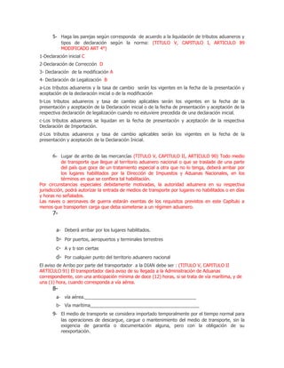 5- Haga las parejas según corresponda de acuerdo a la liquidación de tributos aduaneros y
           tipos de declaración según la norma: (TITULO V, CAPITULO I, ARTICULO 89
           MODIFICADO ART 4°)
1-Declaración inicial C
2-Declaración de Corrección D
3- Declaración de la modificación A
4- Declaración de Legalización B
a-Los tributos aduaneros y la tasa de cambio serán los vigentes en la fecha de la presentación y
aceptación de la declaración inicial o de la modificación
b-Los tributos aduaneros y tasa de cambio aplicables serán los vigentes en la fecha de la
presentación y aceptación de la Declaración inicial o de la fecha de presentación y aceptación de la
respectiva declaración de legalización cuando no estuviere precedida de una declaración inicial.
c-Los tributos aduaneros se liquidan en la fecha de presentación y aceptación de la respectiva
Declaración de Importación.
d-Los tributos aduaneros y tasa de cambio aplicables serán los vigentes en la fecha de la
presentación y aceptación de la Declaración Inicial.


      6- Lugar de arribo de las mercancías (TITULO V, CAPITULO II, ARTICULO 90) Todo medio
            de transporte que llegue al territorio aduanero nacional o que se traslade de una parte
            del país que goce de un tratamiento especial a otra que no lo tenga, deberá arribar por
            los lugares habilitados por la Dirección de Impuestos y Aduanas Nacionales, en los
            términos en que se confiera tal habilitación.
Por circunstancias especiales debidamente motivadas, la autoridad aduanera en su respectiva
jurisdicción, podrá autorizar la entrada de medios de transporte por lugares no habilitados o en días
y horas no señalados.
Las naves o aeronaves de guerra estarán exentas de los requisitos previstos en este Capítulo a
menos que transporten carga que deba someterse a un régimen aduanero.
      7-

        a- Deberá arribar por los lugares habilitados.
        b- Por puertos, aeropuertos y terminales terrestres
        c- A y b son ciertas
        d- Por cualquier punto del territorio aduanero nacional
El aviso de Arribo por parte del transportador a la DIAN debe ser : (TITULO V, CAPITULO II
ARTICULO 91) El transportador dará aviso de su llegada a la Administración de Aduanas
correspondiente, con una anticipación mínima de doce (12) horas, si se trata de vía marítima, y de
una (1) hora, cuando corresponda a vía aérea.
      8-
        a- vía aérea.____________________________________________
        b- Vía marítima___________________________________________
      9- El medio de transporte se considera importado temporalmente por el tiempo normal para
           las operaciones de descargue, cargue o mantenimiento del medio de transporte, sin la
           exigencia de garantía o documentación alguna, pero con la obligación de su
           reexportación.
 