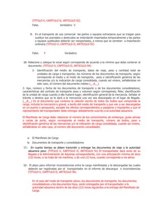 (TITULO V, CAPITULO II, ARTICULO 92)
        Falso                   Verdadero V


      9- En el transporte de uso comercial las partes o equipos extranjeros que se traigan para
          sustituir los averiados o destruidos se entenderán importados temporalmente y las partes
          o equipos sustituidos deberán ser reexportados, a menos que se sometan a importación
          ordinaria (TITULO V, CAPITULO II, ARTICULO 93)


        Falso     F                 Verdadero


10- Relacione y coloque la vocal según corresponda de acuerdo a lo mínimo que debe contener el
    documento: (TITULO V, CAPITULO II, ARTICULO 94)
        1- Identificación del medio de transporte, datos de viaje, peso y cantidad total de
            unidades de carga a transportar, los números de los documentos de transporte, según
            corresponda al medio y al modo de transporte, peso e identificación genérica de las
            mercancías y/o la indicación de carga consolidada, cuando así viniere, señalándose en
            este caso, el número del documento máster.(__A__)
2- tipo, número y fecha de los documentos de transporte o de los documentos consolidadores;
características del contrato de transporte peso y volumen según corresponda; flete; identificación
de la unidad de carga cuando a ello hubiere lugar; identificación general de la mercancía. Señalar el
trámite o destino que se le dará a la mercancía una vez sea descargada en el lugar de llegada.
(__B__) Es el documento que contiene la relación escrita de todos los bultos que comprende la
carga, incluida la mercancía a granel, a bordo del medio de transporte y que van a ser descargadas
en un puerto o aeropuerto, excepto los efectos correspondientes a pasajeros y tripulantes y que el
representante del transportador debe entregar debidamente suscrito a la autoridad aduanera.

El Manifiesto de Carga debe relacionar el número de los conocimientos de embarque, guías aéreas
o cartas de porte, según corresponda al medio de transporte, número de bultos, peso e
identificación genérica de las mercancías y/o la indicación de carga consolidada, cuando así viniere,
señalándose en este caso, el número del documento consolidador.



    a- El Manifiesto de Carga
    b- Documentos de transporte y consolidadores
11- En cuanto tiempo se deben transmitir y entregar los documentos de viaje a la autoridad
    aduanera para: (TITULO V, CAPITULO II, ARTICULO 91) El transportador dará aviso de su
    llegada a la Administración de Aduanas correspondiente, con una anticipación mínima de doce
    (12) horas, si se trata de vía marítima, y de una (1) hora, cuando corresponda a vía aérea.

12- El plazo para informar inconsistencias entre la carga manifestada y la descargadas las cuales
    deberán ser registradas por el transportador en el informe de descargue e inconsistencias
    (TITULO V, CAPITULO II, ARTICULO 96)


        En el caso del modo de transporte aéreo, los documentos de transporte, los documentos
        consolidadores y los documentos hijos, serán entregados por el transportador a la
        autoridad aduanera dentro de las doce (12) horas siguientes a la entrega del Manifiesto de
        Carga.
 