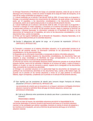 b) Entregar físicamente el Manifhesto de Carga a la autoridad aduanera, antes de que se inicie el
descargue de la mercancía, o antes de concluir la bajada de la carga del medio de transporte, en el
caso de los vuelos combinados de pasajeros y carga;
c) <Literal modificado por el artículo 3 del decreto 2628 de 2001. El nuevo texto es el siguiente:>
Entregar a la autoridad aduanera los conocimientos de embarque, las guías aéreas o las cartas de
porte, por él expedidos, y los documentos consolidadores y los documentos hijos, cuando
corresponda, dentro de la oportunidad prevista en el artículo 96 del presente Decreto;
d) <Literal modificado por el artículo 3 del decreto 2628 de 2001. El nuevo texto es el siguiente:>
Transmitir o entregar en medio magnético, o incorporar en el sistema informático de la Aduana, en
la oportunidad prevista en el artículo 96 del presente Decreto, según lo disponga la Dirección de
Impuestos y Aduanas Nacionales, la información contenida en el Manifiesto de Carga y en los
documentos de transporte por él expedidos, así como en los documentos consolidadores y en los
documentos hijos, cuando corresponda;
e) Arribar por los lugares habilitados por la Dirección de Impuestos y Aduanas Nacionales, en la
forma y oportunidad previstas por la autoridad aduanera;

16- Escriba 5 obligaciones del agente de carga         en el proceso de importación (TITULO V,
    CAPITULO II, ARTICULO 105)


A) Transmitir o incorporar en el sistema informático aduanero, en la oportunidad prevista en el
artículo 96 del presente decreto, la información contenida en los documentos de transporte
consolidadores y en los documentos hijos;
b) Responder por la información transmitida o incorporada al sistema informático aduanero;
c) Entregar a la autoridad aduanera los documentos consolidadores, los documentos hijos que
amparan la carga consolidada y el Manifiesto de Carga correspondiente a la misma, en la
oportunidad prevista en el artículo 96 del presente decreto;
d) Informar por escrito a las autoridades aduaneras dentro del término previsto en el artículo 98 del
presente decreto, acerca de los sobrantes o faltantes en el número de bultos, o sobre el exceso o
defecto en el peso, en caso de mercancía a granel, respecto de lo consignado en los documentos
hijos, precisando las inconsistencias advertidas;
e) Entregar a la autoridad aduanera en la oportunidad legal los documentos de transporte que
justifiquen las inconsistencias advertidas en los documentos hijos, cuando a ello hubiere lugar, de
acuerdo con lo previsto en las normas aduaneras o enviar en un viaje posterior la mercancía
faltante, según corresponda, cumpliendo con lo previsto en el artículo 99 del presente decreto;



17- Que significa que las provisiones de abordo para consumo tengan franquicia de tributos
    aduaneros? (TITULO V, CAPITULO III, ARTICULO 106
    Las provisiones de a bordo que se encuentren en un buque o aeronave a la llegada al territorio
    aduanero nacional se admitirán libres del pago de tributos aduaneros, siempre que
    permanezcan embarcadas.

    18- Cuál es la diferencia entre provisiones de abordo para llevar y provisiones de abordo para
        consumo?
        PROVICIONES A BORDO
  Cuando se trate de buques, las autoridades aduaneras permitirán la disponibilidad de las
mercancías destinadas al consumo durante la permanencia del buque en el territorio aduanero
nacional, en las cantidades que estimen razonables, teniendo en cuenta el número de pasajeros y
los miembros de la tripulación, así como el término de permanencia del buque en el territorio
aduanero nacional.
 