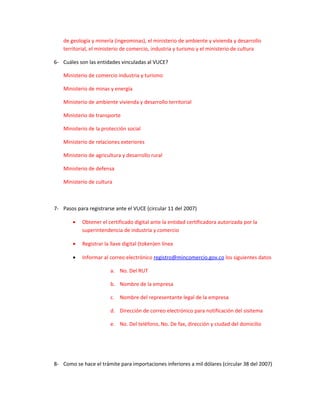 de geología y minería (ingeominas), el ministerio de ambiente y vivienda y desarrollo
    territorial, el ministerio de comercio, industria y turismo y el ministerio de cultura

6- Cuáles son las entidades vinculadas al VUCE?

    Ministerio de comercio industria y turismo

    Ministerio de minas y energía

    Ministerio de ambiente vivienda y desarrollo territorial

    Ministerio de transporte

    Ministerio de la protección social

    Ministerio de relaciones exteriores

    Ministerio de agricultura y desarrollo rural

    Ministerio de defensa

    Ministerio de cultura



7- Pasos para registrarse ante el VUCE (circular 11 del 2007)

        •   Obtener el certificado digital ante la entidad certificadora autorizada por la
            superintendencia de industria y comercio

        •   Registrar la llave digital (token)en línea

        •   Informar al correo electrónico registro@mincomercio.gov.co los siguientes datos

                         a. No. Del RUT

                         b. Nombre de la empresa

                         c. Nombre del representante legal de la empresa

                         d. Dirección de correo electrónico para notificación del sisitema

                         e. No. Del teléfono, No. De fax, dirección y ciudad del domicilio




8- Como se hace el trámite para importaciones inferiores a mil dólares (circular 38 del 2007)
 