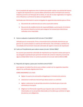 Con el propósito de registrarse ante el sistema para poder realizar una solicitud de licencia
    o registro de importación los usuarios deben presentarse ante el ministerio de comercio
    industria y turismo con fotocopia de la cedula, en caso de no estar registrado en el registro
    único tributario o suministrar los datos correspondientes

    Verificada esta información le serán entregados los siguientes documentos para su firma:

        a. Documento de condiciones de uso como usuario del sistema

        b. Documento de establecimiento de responsabilidades y autorización al ministerio
           de comercio industria y turismo para asegurar las transacciones electrónicas
           realizadas como importador



9- Como se adquiere el aplicativo VUCE (circular 57 del 2005)?

    Utilizado para la conversación, firma y transmisión de las solicitudes electrónicas que
    generan los usuarios desde sus sistemas de información. Esta orientado a satisfacer las
    necesidades de transmisión masiva de solicitudes de registro o licencia de importación

10- Cuál es el Procedimiento para radicar anexos (circular 010 del 2006)?

    los usuarios que presentan solicitudes de importación que requieren anexos para que le
    sea otorgada la aprobación por parte del ministerio de comercio industria y turismo de
    alguna entidad deben tener en cuenta lo previsto en la circular externa 010 de 2006



11- Requisitos de ingreso y pasos para inscribirse ante el FUCE?

    para ingresar al modulo fuce de la vuce se deben cumplir con los siguientes requisitos
    adquirir los certificados digitales de la firma

    COMO INSCRIBIRSE EL EL FUCE:

        •   Digitar el usuario y la contraseña entregada por el ministerio de comercio

        •   seleccionar la matricula mercantil que desea asociar a su solicitud

        •   digitar o seleccionar la sub partida arancelaria el producto para el que esta
            solicitando la inscripción

        •   diligenciar la información especifica que requiere cada una de las entidades
            relacionadas con la sub partida relacionada con los datos que contienen el signo
            de asterisco son obligatorios
 