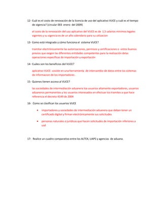 12- Cuál es el costo de renovación de la licencia de uso del aplicativo VUCE y cuál es el tiempo
    de vigencia? (circular 003 enero del 2009)

    el costo de la renovación del uso aplicativo del VUCE es de 1,5 salarios mínimos legales
    vigentes y su vigencia es de un año calendario para su utlizacion

13- Como está integrado y cómo funciona el sistema VUCE?

    tramitar electrónicamente las autorizaciones, permisos y certificaciones o vistos buenos
    previos que exigen las diferentes entidades competentes para la realización delas
    operaciones especificas de importación y exportación

14- Cuáles son los beneficios del VUCE?

    aplicativo VUCE cosiste en una herramienta de intercambio de datos entre los sistemas
    de informacion de los importadores .

15- Quienes tienen acceso al VUCE?

    las sociedades de intermediación aduanera loa usuarios altamente exportadores, usuarios
    aduaneros permanentes y los usuarios interesados en efectuar los tramites a que hace
    referencia el decreto 4149 de 2004

16- Como se clasifican los usuarios VUCE

        •   importadores y sociedades de intermediación aduanera que deban tener un
            certificado digital y firman electrónicamente sus solicitudes

        •   personas naturales o jurídicas que hacen solicitudes de importación inferiores a
            usd



17- Realice un cuadro comparativo entre los ALTEX, UAPS y agencias de aduana.
 
