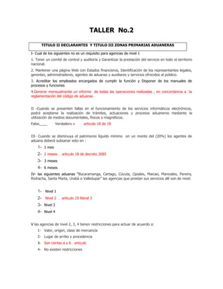 TALLER No.2

      TITULO II DECLARANTES Y TITULO III ZONAS PRIMARIAS ADUANERAS

I- Cual de los siguientes no es un requisito para agencias de nivel 1
1. Tener un comité de control y auditoría y Garantizar la prestación del servicio en todo el territorio
nacional.
2. Mantener una página Web con Estados financieros, Identificación de los representantes legales,
gerentes, administradores, agentes de aduanas y auxiliares y servicios ofrecidos al público.
3. Acreditar los empleados encargados de cumplir la función y Disponer de los manuales de
procesos y funciones
4.Generar mensualmente un informe de todas las operaciones realizadas , en concordancia a la
reglamentación del código de aduanas


II -Cuando se presenten fallas en el funcionamiento de los servicios informáticos electrónicos,
podrá aceptarse la realización de trámites, actuaciones y procesos aduaneros mediante la
utilización de medios documentales, físicos o magnéticos.
Falso____        Verdadero x       articulo 18 de 18


III- Cuando se disminuya el patrimonio líquido mínimo en un monto del (20%) los agentes de
aduana deberá subsanar esto en :
    1- 1 mes
    2- 2 meses      articulo 18 de decreto 2685
    3- 3 meses
    4- 6 meses
IV- las siguientes aduanas “Bucaramanga, Cartago, Cúcuta, (Ipiales, Maicao, Manizales, Pereira,
Riohacha, Santa Marta, Urabá o Valledupar” las agencias que prestan sus servicios allí son de nivel:


    1- Nivel 1
    2- Nivel 2      articulo 19 literal 3
    3- Nivel 3
    4- Nivel 4

V las agencias de nivel 2, 3, 4 tienen restricciones para actuar de acuerdo a:
    1- Valor, origen, clase de mercancía
    2- Lugar de arribo y procedencia
    3- Son ciertas a y b articulo
    4- No existen restricciones
 