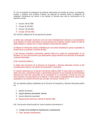 VI- Con el propósito de protegerse de prácticas relacionadas con lavado de activos, contrabando,
evasión y cualquier otra conducta irregular, las agencias de aduanas tienen la obligación de
establecer mecanismos de control a sus clientes, el formato para esto lo encontramos en la
siguiente circular:


   1- Circular 100 de 2006
   2- Circular 56 del 2007
   3- Circular 170 del 2002
   4- Circular 057 del 2002
VII- Escriba 5 obligaciones de las agencias de aduana


a) Haber sido condenado durante los cinco (5) años inmediatamente anteriores a la presentación
de la solicitud, por delito sancionado con pena privativa de la libertad, excepto cuando se trate de
delitos políticos o culposos que no hayan afectado la administración pública;

b) Hallarse en interdicción judicial, inhabilitado por una sanción disciplinaria o penal, suspendido en
el ejercicio de su profesión o excluido de ésta;

c) Ser cónyuge, compañero permanente, pariente hasta el 4o. grado de consanguinidad, 2o. de
afinidad o 1o. civil, de funcionarios que desempeñen cargos directivos en la Dirección de Impuestos
y Aduanas Nacionales;

d) Ser funcionario público o,

e) Haber sido funcionario de la Dirección de Impuestos y Aduanas Nacionales durante el año
inmediatamente anterior a la solicitud de autorización o renovación.

f) <Literal f) adicionado por el artículo 6 del Decreto 3600 de 2005. El nuevo texto es el siguiente:>
Haber sido socio, representante legal o representante aduanero de una Sociedad de Intermediación
Aduanera que haya sido sancionada con la cancelación de su autorización, durante los cinco (5)
años anteriores a la presentación de la solicitud, o siendo auxiliar o dependiente de la misma, haber
participado en la comisión del hecho que dio lugar a la sanción. Articulo 27 -2

VII- los depósitos públicos habilitados por la Dirección de Impuestos y Aduanas Nacionales podrán
ser:


   1- Agentes de aduana
   2- Usuario aduanero permanente decreto
   3- Usuario altamente exportador
   4- Ninguna de las anteriores. Articulo 47 decreto 2685


VIII Una persona natural puede ser usuario aduanero permanente si:


    1- Cumple con la cantidad de importaciones y exportaciones
    2- Sean grandes contribuyentes
 