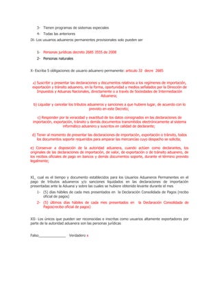 3- Tienen programas de sistemas especiales
    4- Todas las anteriores
IX- Los usuarios aduaneros permanentes provisionales solo pueden ser


    1- Personas jurídicas decreto 2685 3555 de 2008
    2- Personas naturales


X- Escriba 5 obligaciones de usuario aduanero permanente: articulo 32 decre 2685


 a) Suscribir y presentar las declaraciones y documentos relativos a los regímenes de importación,
 exportación y tránsito aduanero, en la forma, oportunidad y medios señalados por la Dirección de
    Impuestos y Aduanas Nacionales, directamente o a través de Sociedades de Intermediación
                                              Aduanera;

 b) Liquidar y cancelar los tributos aduaneros y sanciones a que hubiere lugar, de acuerdo con lo
                                      previsto en este Decreto;

   c) Responder por la veracidad y exactitud de los datos consignados en las declaraciones de
 importación, exportación, tránsito y demás documentos transmitidos electrónicamente al sistema
                   informático aduanero y suscritos en calidad de declarante;

 d) Tener al momento de presentar las declaraciones de importación, exportación o tránsito, todos
    los documentos soporte requeridos para amparar las mercancías cuyo despacho se solicita;

e) Conservar a disposición de la autoridad aduanera, cuando actúen como declarantes, los
originales de las declaraciones de importación, de valor, de exportación o de tránsito aduanero, de
los recibos oficiales de pago en bancos y demás documentos soporte, durante el término previsto
legalmente;



XI_ cual es el tiempo y documento establecidos para los Usuarios Aduaneros Permanentes en el
pago de tributos aduaneros y/o sanciones liquidados en las declaraciones de importación
presentadas ante la Aduana y sobre las cuales se hubiere obtenido levante durante el mes
    1- (5) días hábiles de cada mes presentados en la Declaración Consolidada de Pagos (recibo
       oficial de pagos)
    2- (5) últimos días hábiles de cada mes presentados en         la Declaración Consolidada de
       Pagos(recibo oficial de pagos)


XII- Los únicos que pueden ser reconocidas e inscritas como usuarios altamente exportadores por
parte de la autoridad aduanera son las personas jurídicas


Falso______________ Verdadero x
 