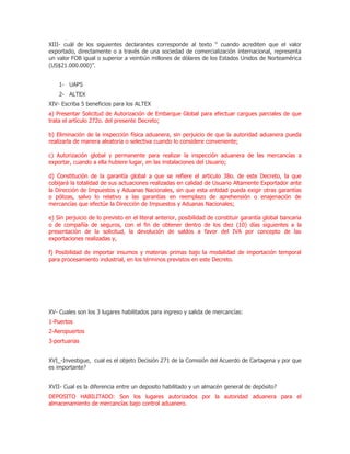 XIII- cuál de los siguientes declarantes corresponde al texto “ cuando acrediten que el valor
exportado, directamente o a través de una sociedad de comercialización internacional, representa
un valor FOB igual o superior a veintiún millones de dólares de los Estados Unidos de Norteamérica
(US$21.000.000)”.


    1- UAPS
    2- ALTEX
XIV- Escriba 5 beneficios para los ALTEX
a) Presentar Solicitud de Autorización de Embarque Global para efectuar cargues parciales de que
trata el artículo 272o. del presente Decreto;

b) Eliminación de la inspección física aduanera, sin perjuicio de que la autoridad aduanera pueda
realizarla de manera aleatoria o selectiva cuando lo considere conveniente;

c) Autorización global y permanente para realizar la inspección aduanera de las mercancías a
exportar, cuando a ella hubiere lugar, en las instalaciones del Usuario;

d) Constitución de la garantía global a que se refiere el artículo 38o. de este Decreto, la que
cobijará la totalidad de sus actuaciones realizadas en calidad de Usuario Altamente Exportador ante
la Dirección de Impuestos y Aduanas Nacionales, sin que esta entidad pueda exigir otras garantías
o pólizas, salvo lo relativo a las garantías en reemplazo de aprehensión o enajenación de
mercancías que efectúe la Dirección de Impuestos y Aduanas Nacionales;

e) Sin perjuicio de lo previsto en el literal anterior, posibilidad de constituir garantía global bancaria
o de compañía de seguros, con el fin de obtener dentro de los diez (10) días siguientes a la
presentación de la solicitud, la devolución de saldos a favor del IVA por concepto de las
exportaciones realizadas y,

f) Posibilidad de importar insumos y materias primas bajo la modalidad de importación temporal
para procesamiento industrial, en los términos previstos en este Decreto.




XV- Cuales son los 3 lugares habilitados para ingreso y salida de mercancías:
1-Puertos
2-Aeropuertos
3-portuarias


XVI_-Investigue, cual es el objeto Decisión 271 de la Comisión del Acuerdo de Cartagena y por que
es importante?


XVII- Cual es la diferencia entre un deposito habilitado y un almacén general de depósito?
DEPOSITO HABILITADO: Son los lugares autorizados por la autoridad aduanera para el
almacenamiento de mercancías bajo control aduanero.
 