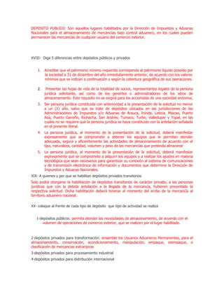 DEPOSITO PUBLICO: Son aquellos lugares habilitados por la Dirección de Impuestos y Aduanas
Nacionales para el almacenamiento de mercancías bajo control aduanero, en los cuales pueden
permanecer las mercancías de cualquier usuario del comercio exterior.




XVIII- Diga 5 diferencias entre depósitos públicos y privados


    1. Acreditar que el patrimonio mínimo requerido corresponda al patrimonio líquido poseído por
       la sociedad a 31 de diciembre del año inmediatamente anterior, de acuerdo con los valores
       mínimos que se indican a continuación y según la cobertura geográfica de sus operaciones.

    2.    Presentar las hojas de vida de la totalidad de socios, representantes legales de la persona
         jurídica solicitante, así como de los gerentes o administradores de los sitios de
         almacenamiento. Este requisito no se exigirá para los accionistas de una sociedad anónima;
    3. Ser persona jurídica constituida con anterioridad a la presentación de la solicitud no menor
       a un (1) año, salvo que se trate de depósitos ubicados en las jurisdicciones de las
       Administraciones de Impuestos y/o Aduanas de Arauca, Inírida, Leticia, Maicao, Puerto
       Asís, Puerto Carreño, Riohacha, San Andrés, Tumaco, Turbo, Valledupar y Yopal, en las
       cuales no se requiere que la persona jurídica se haya constituido con la antelación señalada
       en el presente literal.
    4. La persona jurídica, al momento de la presentación de la solicitud, deberá manifestar
       expresamente que se compromete a obtener los equipos que le permitan atender
       adecuada, segura y eficientemente las actividades de almacenamiento de acuerdo con el
       tipo, naturaleza, cantidad, volumen y peso de las mercancías que pretenda almacenar
    5. La persona jurídica, al momento de la presentación de la solicitud, deberá manifestar
       expresamente que se compromete a adquirir los equipos y a realizar los ajustes en materia
       tecnológica que sean necesarios para garantizar su conexión al sistema de comunicaciones
       y de transmisión electrónica de información y documentos que determine la Dirección de
       Impuestos y Aduanas Nacionales.
XIX- A quienes y por que se habilitan depósitos privados transitorios
Solo podrá otorgarse la habilitación de depósitos transitorios de carácter privado, a las personas
jurídicas que con la debida antelación a la llegada de la mercancía, hubieren presentado la
respectiva solicitud. Dicha habilitación deberá tenerse al momento del arribo de la mercancía al
territorio aduanero nacional.

XX- coloque al frente de cada tipo de depósito que tipo de actividad se realiza


   1-depósitos públicos: permita atender las necesidades de almacenamiento, de acuerdo con el
      volumen de operaciones de comercio exterior, que se realicen por el lugar habilitado.



2-depósitos privados para transformación: ensamble los Usuarios Aduaneros Permanentes, para el
almacenamiento, conservación, acondicionamiento, manipulación, empaque, reempaque, o
clasificación de mercancías extranjeras
3-depósitos privados para procesamiento industrial
4-depósitos privados para distribución internacional
 