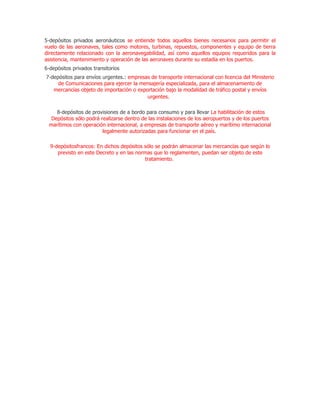 5-depósitos privados aeronáuticos se entiende todos aquellos bienes necesarios para permitir el
vuelo de las aeronaves, tales como motores, turbinas, repuestos, componentes y equipo de tierra
directamente relacionado con la aeronavegabilidad, así como aquellos equipos requeridos para la
asistencia, mantenimiento y operación de las aeronaves durante su estadía en los puertos.
6-depósitos privados transitorios
7-depósitos para envíos urgentes.: empresas de transporte internacional con licencia del Ministerio
     de Comunicaciones para ejercer la mensajería especializada, para el almacenamiento de
   mercancías objeto de importación o exportación bajo la modalidad de tráfico postal y envíos
                                          urgentes.

    8-depósitos de provisiones de a bordo para consumo y para llevar La habilitación de estos
  Depósitos sólo podrá realizarse dentro de las instalaciones de los aeropuertos y de los puertos
 marítimos con operación internacional, a empresas de transporte aéreo y marítimo internacional
                        legalmente autorizadas para funcionar en el país.

  9-depósitosfrancos: En dichos depósitos sólo se podrán almacenar las mercancías que según lo
     previsto en este Decreto y en las normas que lo reglamenten, puedan ser objeto de este
                                           tratamiento.
 