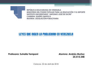 REPÚBLICA BOLIVARIANA DE VENEZUELA
MINISTERIO DEL PODER POPULAR PARA LA EDUCACIÓN Y EL DEPORTE
INSTITUTO UNIVERSITARIO “ANTONIO JOSÉ DE SUCRE”
CARRERA: DISEÑO GRÁFICO
MATERIA: LEGISLACIÓN PUBLICITARIA
Profesora: Suhaila Temponi Alumno: Andrés Muñoz
25.515.348
Caracas, 22 de abril de 2018
 
