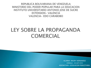 LEY SOBRE LA PROPAGANDA 
COMERCIAL 
ALUMNA: MAURY HERNANDEZ 
CEDULA : 23.427.410 
ASIGNATURA: LEGISLACION PUBLICITARIA. 
 