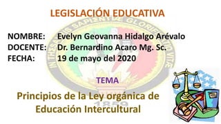Principios de la Ley orgánica de
Educación Intercultural
LEGISLACIÓN EDUCATIVA
NOMBRE: Evelyn Geovanna Hidalgo Arévalo
DOCENTE: Dr. Bernardino Acaro Mg. Sc.
FECHA: 19 de mayo del 2020
TEMA
 