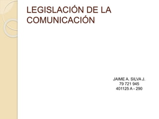 LEGISLACIÓN DE LA
COMUNICACIÓN
JAIME A. SILVA J.
79 721 945
401125 A - 290
 