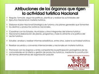  Regular, formular, seguir las políticas, planificar y realizar las actividades del
 Ejecutivo Nacional en materia turística.
 Elaborar el plan Nacional Estratégico de turismo y los planes generales que fomenten
 los destinos y productos turísticos nacionales.
 Coordinar con los Estados, Municipios y otros integrantes del sistema turístico
 Nacional la elaboración de planes, programas y todo lo atinente a la política del
 sector turístico.
 Estudiar, analizar y realizar informes estadísticos, entre otros, sobre la actividad turística.
 Realizar acuerdos y convenios internacionales y nacionales en materia turística.
 Promover con los órganos y entes competentes la participación protagónica de las
 comunidades en la oferta y gestión de productos turísticos, mediante la constitución
 de formas alternativas de organización popular
 