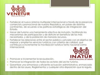  Fortalecer el nuevo sistema multipolar internacional a través de la presencia
comercial y promocional de nuestra República, en países de distintos
continentes, de acuerdo a las políticas estratégicas de integración del
Estado.
 Hacer del turismo una herramienta efectiva de inclusión, facilitando los
mecanismos de participación y de disfrute en beneficio de los más
necesitados, y de la población de menores recursos.
 Fortalecer las relaciones entre el sector público y privado con el objetivo de
mejorar y ampliar los servicios turísticos con criterios de calidad, que
contribuya a incrementar la movilización turística tanto nacional como
internacional.
 Promover e incrementar la recaudación.
 Promover la integración de todos los actores del sector turismo.
 Garantizar una armoniosa y eficiente actuación administrativa, enmarcada
dentro de las Leyes, Reglamentos y cualquier otra disposición que la regula.
 