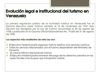 La primera regulación jurídica de la actividad turística en Venezuela fue el
Decreto Ejecutivo sobre Turismo, dictado el 16 de noviembre de 1937. Este
Decreto fue derogado por la Ley de Turismo sancionada el 20 de agosto de
1938 y publicada en la Gaceta Oficial Extraordinaria No. 19.660 del 31 de agosto
de 1938.
Los aspectos más resaltantes de esta Ley son:
 El Ejecutivo Federal podrá organizar todo lo relativo a los servicios turísticos.
 Todos los servicios relacionados con el turismo dependerán del Ministerio de
Fomento.
 Se crea la Oficina Nacional de Turismo.
 El Ejecutivo Federal podrá exonerar del pago de los derechos previstos en las
Leyes Fiscales a los buques que transportan turistas.
 