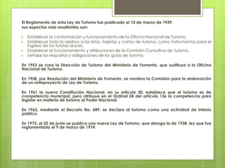 El Reglamento de esta Ley de Turismo fue publicado el 10 de marzo de 1939.
sus aspectos más resaltantes son:
 Establecer la conformación y funcionamiento de la Oficina Nacional de Turismo.
 Establecer todo lo relativo a las listas, tarjetas y cartas de turismo, como instrumentos para el
ingreso de los turistas al país.
 Establecer el funcionamiento y atribuciones de la Comisión Consultiva de Turismo.
 Señalar los requisitos y obligaciones de los guías de turismo.
En 1953 se crea la Dirección de Turismo del Ministerio de Fomento, que sustituye a la Oficina
Nacional de Turismo.
En 1958, por Resolución del Ministerio de Fomento, se nombra la Comisión para la elaboración
de un anteproyecto de Ley de Turismo.
En 1961 la nueva Constitución Nacional, en su artículo 30, establece que el turismo es de
competencia municipal, pero atribuye en el Ordinal 24 del artículo 136 la competencia para
legislar en materia de turismo al Poder Nacional.
En 1962, mediante el Decreto No. 689, se declara al turismo como una actividad de interés
público.
En 1973, el 22 de junio se publica una nueva Ley de Turismo, que deroga la de 1938, ley que fue
reglamentada el 9 de marzo de 1974.
 