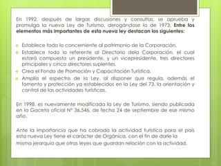 En 1992, después de largas discusiones y consultas, se aprueba y
promulga la nueva Ley de Turismo, derogándose la de 1973, Entre los
elementos más importantes de esta nueva ley destacan los siguientes:
 Establece todo lo concerniente al patrimonio de la Corporación.
 Establece todo lo referente al Directorio dela Corporación, el cual
estará compuesto un presidente, y un vicepresidente, tres directores
principales y cinco directores suplentes.
 Crea el Fondo de Promoción y Capacitación Turística.
 Amplía el espectro de la Ley, al disponer que regula, además el
fomento y protección ya establecidos en la Ley del 73, la orientación y
control de las actividades turísticas.
En 1998, es nuevamente modificada la Ley de Turismo, siendo publicada
en la Gaceta oficial N° 36.546, de fecha 24 de septiembre de ese mismo
año.
Ante la importancia que ha cobrado la actividad turística para el país
esta nueva Ley tiene el carácter de Orgánica, con el fin de darle la
misma jerarquía que otras leyes que guardan relación con la actividad.
 