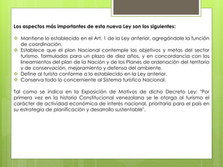 Los aspectos más importantes de esta nueva Ley son los siguientes:
 Mantiene lo establecido en el Art. 1 de la Ley anterior, agregándole la función
de coordinación.
 Establece que el plan Nacional contemple los objetivos y metas del sector
turismo, formulados para un plazo de diez años, y en concordancia con los
lineamientos del plan de la Nación y de los Planes de ordenación del territorio
y de conservación, mejoramiento y defensa del ambiente.
 Define al turista conforme a lo establecido en la Ley anterior.
 Conserva todo lo concerniente al Sistema turístico Nacional.
Tal como se indica en la Exposición de Motivos de dicho Decreto Ley: "Por
primera vez en la historia Constitucional venezolana se le otorga al turismo el
carácter de actividad económica de interés nacional, prioritaria para el país en
su estrategia de planificación y desarrollo sustentable".
 
