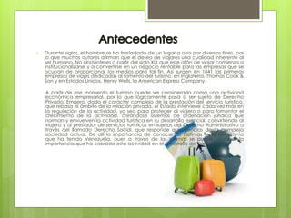  Durante siglos, el hombre se ha trasladado de un lugar a otro por diversos fines, por
lo que muchos autores afirman que el deseo de viajares una cualidad inherente al
ser humano. No obstante es a partir del siglo XIX que este afán de viajar comienza a
institucionalizarse y a convertirse en un negocio rentable para las empresas que se
ocupan de proporcionar los medios para tal fin. Así surgen en 1841 las primeras
empresas de viajes dedicadas al fomento del turismo, en Inglaterra, Thomas Cook &
Son y en Estados Unidos, Henry Wells, la American Express Company.
A partir de ese momento el turismo puede ser considerado como una actividad
económica empresarial, por lo que lógicamente pasa a ser sujeto de Derecho
Privado. Empero, dado el carácter complejo de la prestación del servicio turístico,
que rebasa el ámbito de la relación privada, el Estado interviene cada vez más en
la regulación de la actividad, ya sea para proteger al viajero o para fomentar el
crecimiento de la actividad, creándose sistemas de ordenación jurídica que
norman y envuelven la actividad turística en su desarrollo esencial, convirtiendo al
viajero y al prestador de servicios turísticos en sujetos del Derecho Administrativo a
través del llamado Derecho Social, que responde a exigencias de la compleja
sociedad actual. De allí la importancia de conocer las distintas leyes de turismo
que ha tenido Venezuela, pues a través de las mismas se puede visualizar la
importancia que ha cobrado esta actividad en el desarrollo del país.
 