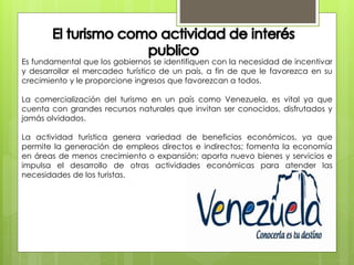 Es fundamental que los gobiernos se identifiquen con la necesidad de incentivar
y desarrollar el mercadeo turístico de un país, a fin de que le favorezca en su
crecimiento y le proporcione ingresos que favorezcan a todos.
La comercialización del turismo en un país como Venezuela, es vital ya que
cuenta con grandes recursos naturales que invitan ser conocidos, disfrutados y
jamás olvidados.
La actividad turística genera variedad de beneficios económicos, ya que
permite la generación de empleos directos e indirectos; fomenta la economía
en áreas de menos crecimiento o expansión; aporta nuevo bienes y servicios e
impulsa el desarrollo de otras actividades económicas para atender las
necesidades de los turistas.
 
