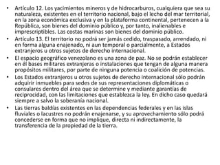 • Artículo 12. Los yacimientos mineros y de hidrocarburos, cualquiera que sea su
naturaleza, existentes en el territorio nacional, bajo el lecho del mar territorial,
en la zona económica exclusiva y en la plataforma continental, pertenecen a la
República, son bienes del dominio público y, por tanto, inalienables e
imprescriptibles. Las costas marinas son bienes del dominio público.
• Artículo 13. El territorio no podrá ser jamás cedido, traspasado, arrendado, ni
en forma alguna enajenado, ni aun temporal o parcialmente, a Estados
extranjeros u otros sujetos de derecho internacional.
• El espacio geográfico venezolano es una zona de paz. No se podrán establecer
en él bases militares extranjeras o instalaciones que tengan de alguna manera
propósitos militares, por parte de ninguna potencia o coalición de potencias.
• Los Estados extranjeros u otros sujetos de derecho internacional sólo podrán
adquirir inmuebles para sedes de sus representaciones diplomáticas o
consulares dentro del área que se determine y mediante garantías de
reciprocidad, con las limitaciones que establezca la ley. En dicho caso quedará
siempre a salvo la soberanía nacional.
• Las tierras baldías existentes en las dependencias federales y en las islas
fluviales o lacustres no podrán enajenarse, y su aprovechamiento sólo podrá
concederse en forma que no implique, directa ni indirectamente, la
transferencia de la propiedad de la tierra.
 