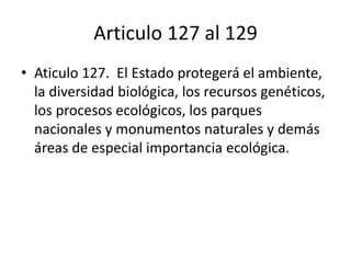 Articulo 127 al 129
• Aticulo 127. El Estado protegerá el ambiente,
la diversidad biológica, los recursos genéticos,
los procesos ecológicos, los parques
nacionales y monumentos naturales y demás
áreas de especial importancia ecológica.
 