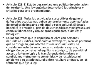 • Articulo 128. El Estado desarrollará una política de ordenación
del territorio. Una ley orgánica desarrollará los principios y
criterios para este ordenamiento.
• Artículo 129. Todas las actividades susceptibles de generar
daños a los ecosistemas deben ser previamente acompañadas
de estudios de impacto ambiental y socio cultural. El Estado
impedirá la entrada al país de desechos tóxicos y peligrosos, así
como la fabricación y uso de armas nucleares, químicas y
biológicas.
• En los contratos que la República celebre con personas
naturales o jurídicas, nacionales o extranjeras, o en los permisos
que se otorguen, que afecten los recursos naturales, se
considerará incluida aun cuando no estuviera expresa, la
obligación de conservar el equilibrio ecológico, de permitir el
acceso a la tecnología y la transferencia de la misma en
condiciones mutuamente convenidas y de restablecer el
ambiente a su estado natural si éste resultara alterado, en los
términos que fije la ley.
 