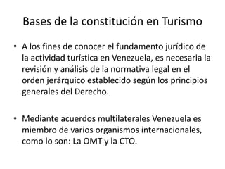 Bases de la constitución en Turismo
• A los fines de conocer el fundamento jurídico de
la actividad turística en Venezuela, es necesaria la
revisión y análisis de la normativa legal en el
orden jerárquico establecido según los principios
generales del Derecho.
• Mediante acuerdos multilaterales Venezuela es
miembro de varios organismos internacionales,
como lo son: La OMT y la CTO.
 